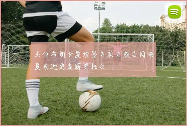杰伦布朗今夏续签可获巨额合同明夏或迎更高薪资机会