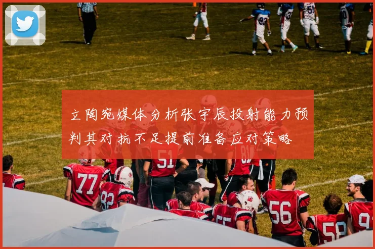 立陶宛媒体分析张宇辰投射能力预判其对抗不足提前准备应对策略