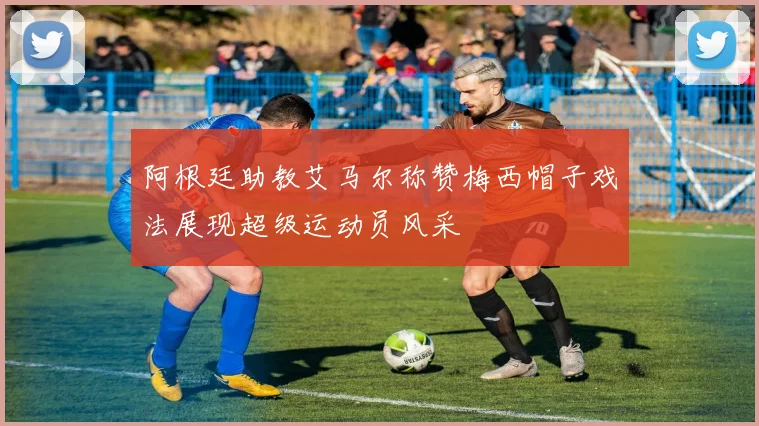阿根廷助教艾马尔称赞梅西帽子戏法展现超级运动员风采