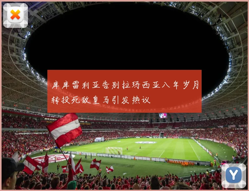 库库雷利亚告别拉玛西亚八年岁月转投死敌皇马引发热议
