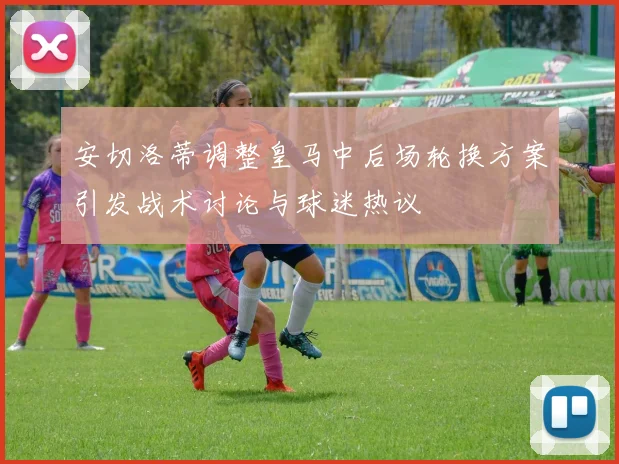 安切洛蒂调整皇马中后场轮换方案引发战术讨论与球迷热议