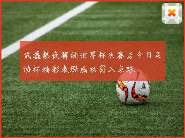 武磊熬夜解说世界杯决赛后今日足协杯精彩表现成功罚入点球