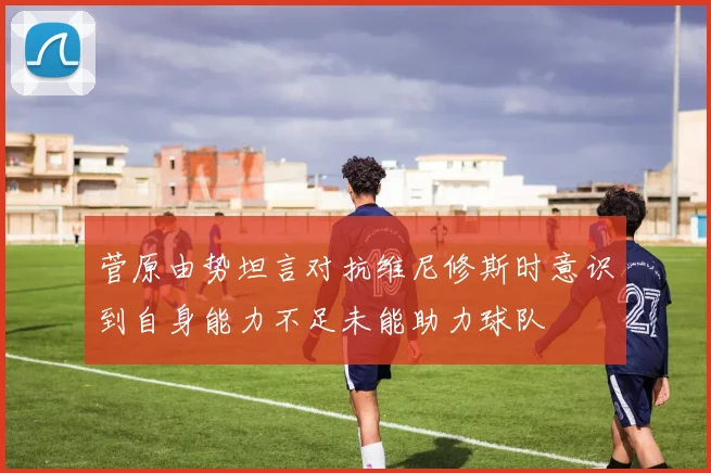 菅原由势坦言对抗维尼修斯时意识到自身能力不足未能助力球队