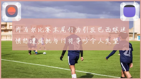 内马尔比赛末尾行为引发巴西球迷愤怒遭痛批与门将争吵令人失望