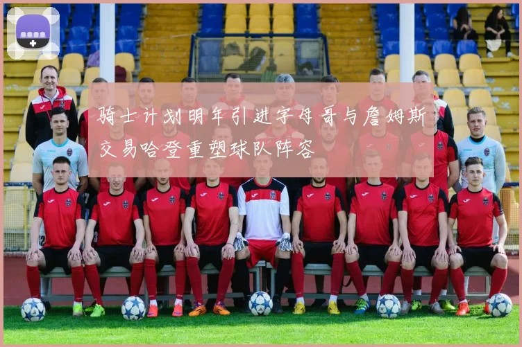 骑士计划明年引进字母哥与詹姆斯交易哈登重塑球队阵容