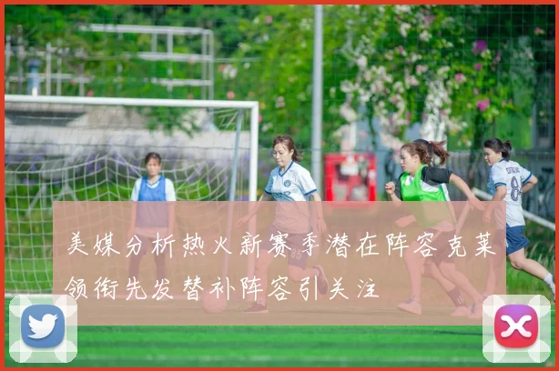 美媒分析热火新赛季潜在阵容克莱领衔先发替补阵容引关注