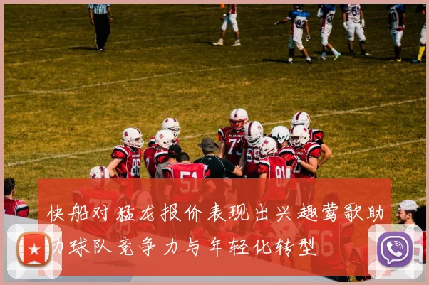快船对猛龙报价表现出兴趣莺歌助力球队竞争力与年轻化转型