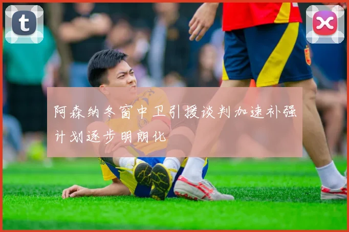阿森纳冬窗中卫引援谈判加速补强计划逐步明朗化