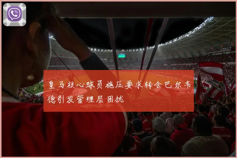 皇马核心球员施压要求转会巴尔韦德引发管理层困扰