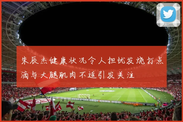 朱辰杰健康状况令人担忧发烧打点滴与大腿肌肉不适引发关注