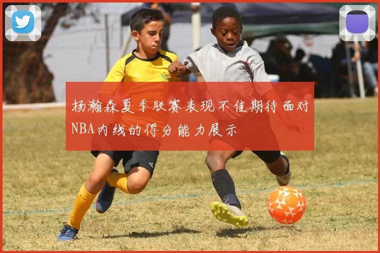 杨瀚森夏季联赛表现不佳期待面对NBA内线的得分能力展示
