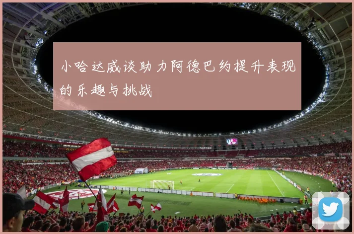 小哈达威谈助力阿德巴约提升表现的乐趣与挑战