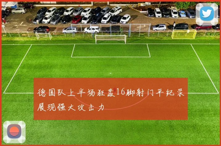 德国队上半场狂轰16脚射门平纪录展现强大攻击力