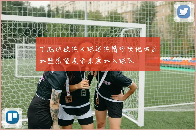 丁威迪被热火球迷热情呼唤他回应加盟愿望表示乐意加入球队