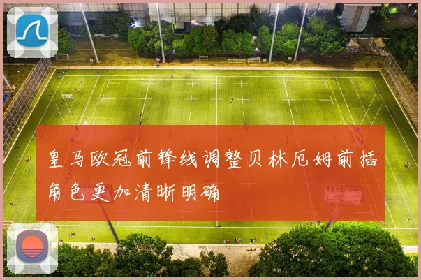皇马欧冠前锋线调整贝林厄姆前插角色更加清晰明确