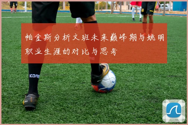 帕金斯分析文班未来巅峰期与姚明职业生涯的对比与思考