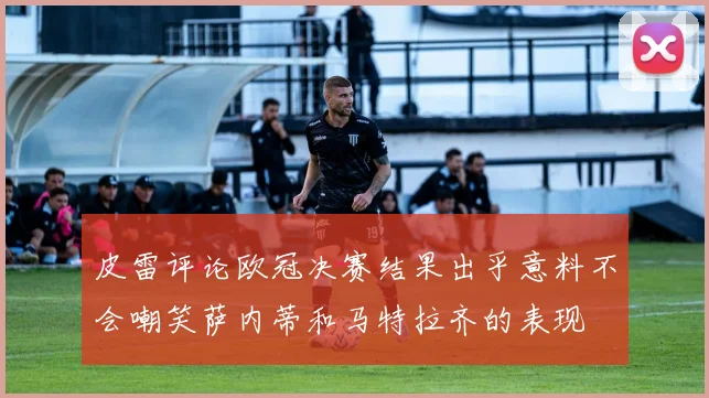 皮雷评论欧冠决赛结果出乎意料不会嘲笑萨内蒂和马特拉齐的表现