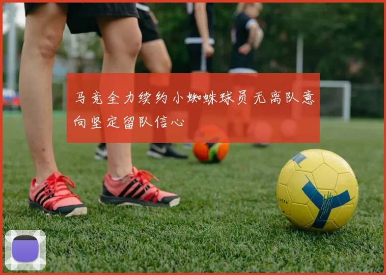 马竞全力续约小蜘蛛球员无离队意向坚定留队信心