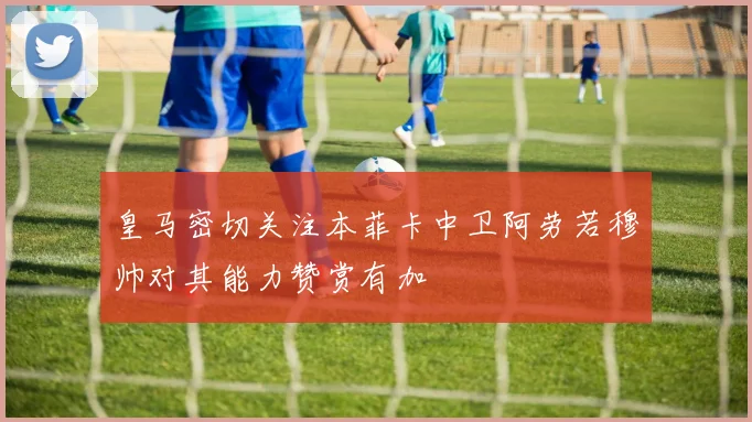 皇马密切关注本菲卡中卫阿劳若穆帅对其能力赞赏有加
