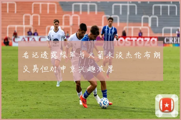 名记透露绿军与火箭未谈杰伦布朗交易但对申京兴趣浓厚